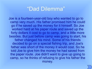 “Dad Dilemma”
Joe is a fourteen-year-old boy who wanted to go to
camp very much. His father promised him he could
go if he saved up the money for it himself. So Joe
worked hard at his paper route and saved up the
forty dollars it cost to go to camp, and a little more
besides. But just before camp was going to start, his
father changed his mind. Some of his friends
decided to go on a special fishing trip, and Joe's
father was short of the money it would cost. So he
told Joe to give him the money he had saved from
the paper route. Joe didn't want to give up going to
camp, so he thinks of refusing to give his father the
money.
 
