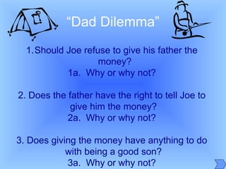 1.Should Joe refuse to give his father the
money?
1a. Why or why not?
2. Does the father have the right to tell Joe to
give him the money?
2a. Why or why not?
3. Does giving the money have anything to do
with being a good son?
3a. Why or why not?
“Dad Dilemma”
 