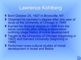 Lawrence Kohlberg
Born October 25, 1927 in Bronxville, NY
Obtained his bachelor’s degree after one year of
study at the University of Chicago in 1948
Earned his doctoral degree in 1958 from the
same university after writing a dissertation
outlining stage theory of moral development
Taught at the University of Chicago (beginning in
1962) and Harvard University (beginning in
1968)
Performed cross-cultural studies of moral
development in Israel and Belize
 