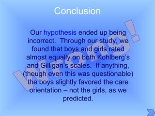 Our hypothesis ended up being
incorrect. Through our study, we
found that boys and girls rated
almost equally on both Kohlberg’s
and Gilligan’s scales. If anything,
(though even this was questionable)
the boys slightly favored the care
orientation – not the girls, as we
predicted.
Conclusion
 