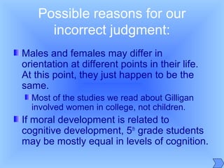 Possible reasons for our
incorrect judgment:
Males and females may differ in
orientation at different points in their life.
At this point, they just happen to be the
same.
Most of the studies we read about Gilligan
involved women in college, not children.
If moral development is related to
cognitive development, 5th
grade students
may be mostly equal in levels of cognition.
 