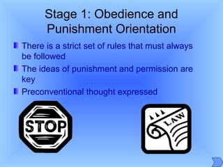 Stage 1: Obedience and
Punishment Orientation
There is a strict set of rules that must always
be followed
The ideas of punishment and permission are
key
Preconventional thought expressed
 