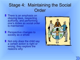 Stage 4: Maintaining the Social
Order
There is an emphasis on
obeying laws, respecting
authority, and performing
one’s duties so social order
is maintained
Perspective changes to
society as a whole
Not only does the child say
a certain action is right or
wrong, they explore the
reasons why
 