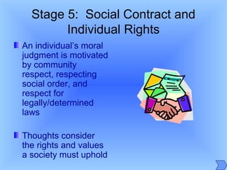 Stage 5: Social Contract and
Individual Rights
An individual’s moral
judgment is motivated
by community
respect, respecting
social order, and
respect for
legally/determined
laws
Thoughts consider
the rights and values
a society must uphold
 