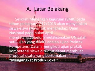 A. Latar Belakang
Sekolah Menengah Kejuruan (SMK),pada
tahun pelajaran 2012/2013 akan menyiapkan
siswa-siswi nya untuk menghadapi Ujian
Nasional pada bulan april
mendatang.Sebelum melaksanakan UN,salah
satu ujian yang dilalui adalah Ujian Praktek
Kompetensi.Dalam mengikuti ujian praktik
kompetensi siswa dituntut dapat membuat
proposal usaha yang bertemakan
“Mengangkat Produk Lokal”
 