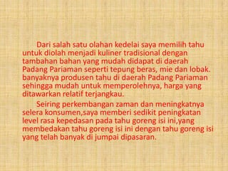 Dari salah satu olahan kedelai saya memilih tahu
untuk diolah menjadi kuliner tradisional dengan
tambahan bahan yang mudah didapat di daerah
Padang Pariaman seperti tepung beras, mie dan lobak.
banyaknya produsen tahu di daerah Padang Pariaman
sehingga mudah untuk memperolehnya, harga yang
ditawarkan relatif terjangkau.
Seiring perkembangan zaman dan meningkatnya
selera konsumen,saya memberi sedikit peningkatan
level rasa kepedasan pada tahu goreng isi ini,yang
membedakan tahu goreng isi ini dengan tahu goreng isi
yang telah banyak di jumpai dipasaran.
 