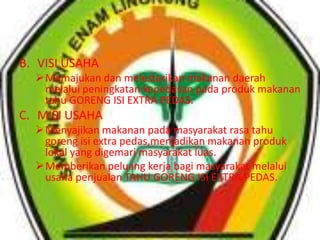 B. VISI USAHA
Memajukan dan melestarikan makanan daerah
melalui peningkatan kepedasan pada produk makanan
tahu GORENG ISI EXTRA PEDAS.
C. MISI USAHA
Menyajikan makanan pada masyarakat rasa tahu
goreng isi extra pedas,menjadikan makanan produk
lokal yang digemari masyarakat luas.
Memberikan peluang kerja bagi masyarakat melalui
usaha penjualan TAHU GORENG ISI EXTRA PEDAS.
 