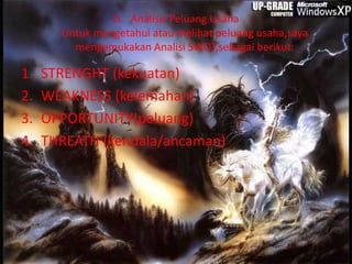 D. Analisis Peluang Usaha
Untuk mengetahui atau melihat peluang usaha,saya
mengemukakan Analisi SWOT,sebagai berikut:
1. STRENGHT (kekuatan)
2. WEAKNESS (kelemahan)
3. OPPORTUNITY(peluang)
4. THREATH (kendala/ancaman)
 