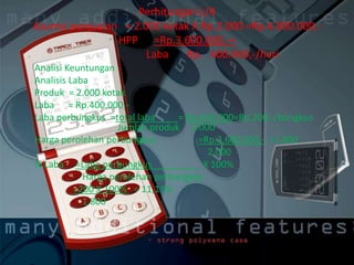Perhitungan L/R
Asumsi penjualan = 2.000 kotak X Rp.2.000 =Rp.4.000.000,-
HPP =Rp.3.600.000,-+
Laba Rp. 400.000,-/hari
Analisi Keuntungan
Analisis Laba
Produk = 2.000 kotak
Laba = Rp.400.000,-
Laba perbungkus =total laba = Rp.400.000=Rp.200,-/bungkus
Jumlah produk 2.000
Harga perolehan perbungkus =Rp.3.600.000,- =1.800
2.000
% Laba =Laba perbungkus X 100%
Harga perolehan perbungkus
=200 X 100% = 11,11%
1.800
 