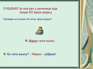 СУБЈЕКАТ је она реч у реченици која
казује КО врши радњу.
Одговара на питање: Ко (шта) врши радњу?
Марко чита књигу.
Ко чита књигу? – Марко - субјекат
 