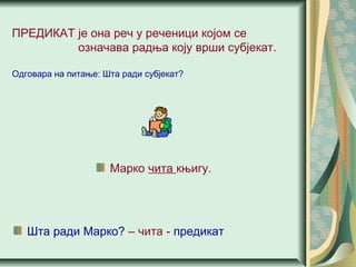 ПРЕДИКАТ је она реч у реченици којом се
означава радња коју врши субјекат.
Одговара на питање: Шта ради субјекат?
Марко чита књигу.
Шта ради Марко? – чита - предикат
 