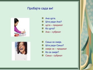 Пробајте сада ви!
Ана црта.
Шта ради Ана?
црта – предикат
Ко црта?
Ана – субјекат
Сања се смеје.
Шта ради Сања?
смеје се – предикат
Ко се смеје?
Сања - субјекат
 