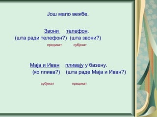 Још мало вежбе.
Звони телефон.
(шта ради телефон?) (шта звони?)
предикат субјекат
Маја и Иван пливају у базену.
(ко плива?) (шта раде Маја и Иван?)
субјекат предикат
 