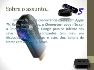 Sobre o assunto...
Embora não faça concorrência direta com Apple
TV, Roku, entre outros, o Chromecast pode não ser
a última investida do Google para se infiltrar nas
salas de estar. A companhia tem mais um
dispositivo para mostrar; e este, sim, bateria de
frente com as set-top boxes.
 