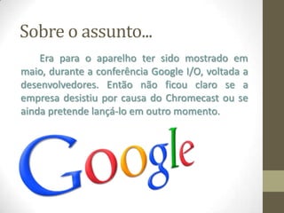 Era para o aparelho ter sido mostrado em
maio, durante a conferência Google I/O, voltada a
desenvolvedores. Então não ficou claro se a
empresa desistiu por causa do Chromecast ou se
ainda pretende lançá-lo em outro momento.
Sobre o assunto...
 