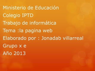 Ministerio de Educación
Colegio IPTD
Trabajo de informática
Tema :la pagina web
Elaborado por : Jonadab villarreal
Grupo x e
Año 2013
 