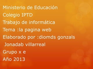 Ministerio de Educación
Colegio IPTD
Trabajo de informática
Tema :la pagina web
Elaborado por :diomds gonzals
Jonadab villarreal
Grupo x e
Año 2013
 