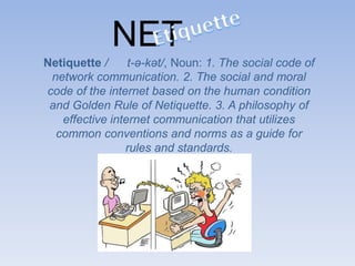 NET
Netiquette / t-ə-kət/, Noun: 1. The social code of
network communication. 2. The social and moral
code of the internet based on the human condition
and Golden Rule of Netiquette. 3. A philosophy of
effective internet communication that utilizes
common conventions and norms as a guide for
rules and standards.
 