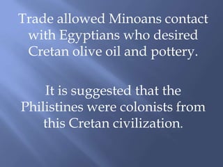 Trade allowed Minoans contact
with Egyptians who desired
Cretan olive oil and pottery.
It is suggested that the
Philistines were colonists from
this Cretan civilization.
 