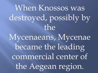 When Knossos was
destroyed, possibly by
the
Mycenaeans, Mycenae
became the leading
commercial center of
the Aegean region.
 