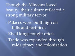 Though the Minoans loved
beauty, their culture reflected a
strong military fervor.
- Palaces were built high on
hills and fortified.
- Rival kings fought often.
- Trade was expanded through
raids piracy and colonization.
 