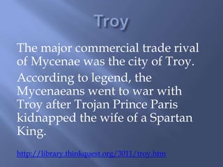 The major commercial trade rival
of Mycenae was the city of Troy.
According to legend, the
Mycenaeans went to war with
Troy after Trojan Prince Paris
kidnapped the wife of a Spartan
King.
http://library.thinkquest.org/3011/troy.htm
 