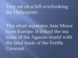 Troy sat on a hill overlooking
the Hellespont.
This strait separates Asia Minor
from Europe. It linked the sea
trade of the Agaean world with
the land trade of the Fertile
Crescent.
 