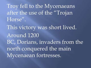 Troy fell to the Mycenaeans
after the use of the “Trojan
Horse”.
This victory was short lived.
Around 1200
BC, Dorians, invaders from the
north conquered the main
Mycenaean fortresses.
 