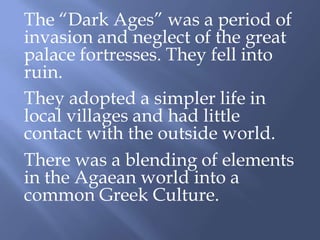 The “Dark Ages” was a period of
invasion and neglect of the great
palace fortresses. They fell into
ruin.
They adopted a simpler life in
local villages and had little
contact with the outside world.
There was a blending of elements
in the Agaean world into a
common Greek Culture.
 
