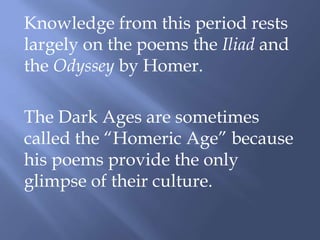 Knowledge from this period rests
largely on the poems the Iliad and
the Odyssey by Homer.
The Dark Ages are sometimes
called the “Homeric Age” because
his poems provide the only
glimpse of their culture.
 