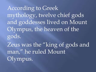 According to Greek
mythology, twelve chief gods
and goddesses lived on Mount
Olympus, the heaven of the
gods.
Zeus was the “king of gods and
man,” he ruled Mount
Olympus.
 