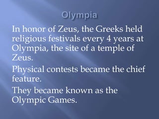 In honor of Zeus, the Greeks held
religious festivals every 4 years at
Olympia, the site of a temple of
Zeus.
Physical contests became the chief
feature.
They became known as the
Olympic Games.
 