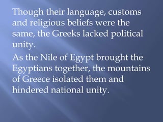 Though their language, customs
and religious beliefs were the
same, the Greeks lacked political
unity.
As the Nile of Egypt brought the
Egyptians together, the mountains
of Greece isolated them and
hindered national unity.
 