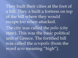 They built their cities at the foot of
a hill. They a built a fortress on top
of the hill where they would
escape too when attacked.
The city was called the polis (city
state). This was the basic political
unit of Greece. The fortified hill
was called the acropolis (from the
word acro meaning “high”).
 