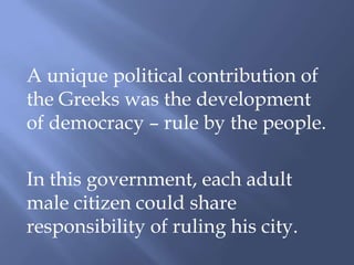 A unique political contribution of
the Greeks was the development
of democracy – rule by the people.
In this government, each adult
male citizen could share
responsibility of ruling his city.
 