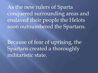 As the new rulers of Sparta
conquered surrounding areas and
enslaved their people the Helots
soon outnumbered the Spartans.
Because of fear of uprising, the
Spartans created a thoroughly
militaristic state.
 