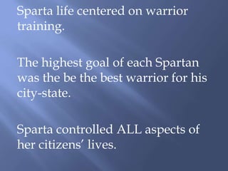 Sparta life centered on warrior
training.
The highest goal of each Spartan
was the be the best warrior for his
city-state.
Sparta controlled ALL aspects of
her citizens’ lives.
 