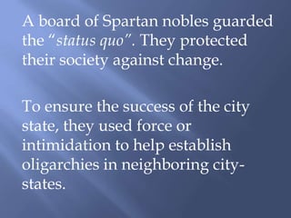 A board of Spartan nobles guarded
the “status quo”. They protected
their society against change.
To ensure the success of the city
state, they used force or
intimidation to help establish
oligarchies in neighboring city-
states.
 