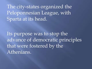 The city-states organized the
Peloponnesian League, with
Sparta at its head.
Its purpose was to stop the
advance of democratic principles
that were fostered by the
Athenians.
 