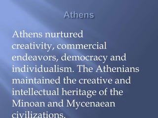 Athens nurtured
creativity, commercial
endeavors, democracy and
individualism. The Athenians
maintained the creative and
intellectual heritage of the
Minoan and Mycenaean
 