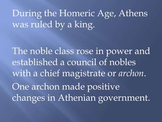 During the Homeric Age, Athens
was ruled by a king.
The noble class rose in power and
established a council of nobles
with a chief magistrate or archon.
One archon made positive
changes in Athenian government.
 