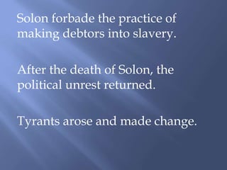 Solon forbade the practice of
making debtors into slavery.
After the death of Solon, the
political unrest returned.
Tyrants arose and made change.
 
