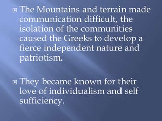 The Mountains and terrain made
communication difficult, the
isolation of the communities
caused the Greeks to develop a
fierce independent nature and
patriotism.
 They became known for their
love of individualism and self
sufficiency.
 