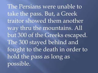 The Persians were unable to
take the pass. But, a Greek
traitor showed them another
way thru the mountains. All
but 300 of the Greeks escaped.
The 300 stayed behind and
fought to the death in order to
hold the pass as long as
possible.
 