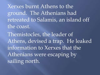 Xerxes burnt Athens to the
ground. The Athenians had
retreated to Salamis, an island off
the coast.
Themistocles, the leader of
Athens, devised a trap. He leaked
information to Xerxes that the
Athenians were escaping by
sailing north.
 