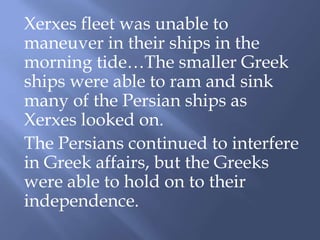 Xerxes fleet was unable to
maneuver in their ships in the
morning tide…The smaller Greek
ships were able to ram and sink
many of the Persian ships as
Xerxes looked on.
The Persians continued to interfere
in Greek affairs, but the Greeks
were able to hold on to their
independence.
 
