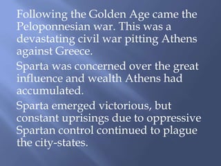 Following the Golden Age came the
Peloponnesian war. This was a
devastating civil war pitting Athens
against Greece.
Sparta was concerned over the great
influence and wealth Athens had
accumulated.
Sparta emerged victorious, but
constant uprisings due to oppressive
Spartan control continued to plague
the city-states.
 