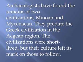 Archaeologists have found the
remains of two
civilizations, Minoan and
Mycenaean. They predate the
Greek civilization in the
Aegean region. The
civilizations were short-
lived, but their culture left its
mark on those to follow.
 