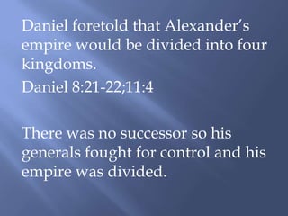Daniel foretold that Alexander’s
empire would be divided into four
kingdoms.
Daniel 8:21-22;11:4
There was no successor so his
generals fought for control and his
empire was divided.
 
