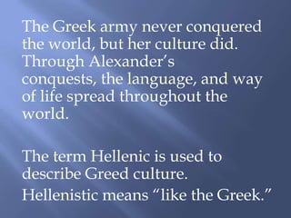 The Greek army never conquered
the world, but her culture did.
Through Alexander’s
conquests, the language, and way
of life spread throughout the
world.
The term Hellenic is used to
describe Greed culture.
Hellenistic means “like the Greek.”
 